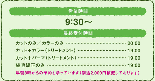 ■営業時間 9：30〜  ■最終受付時間 ・カットのみ／カラーのみ　　　　　20：00 ・カット＋カラー（トリートメント）19：00 ・カット＋パーマ（トリートメント）19：00 ・縮毛矯正のみ　　　　　　　　　　19：00  早朝8時からの予約も承っています ※別途2,000円頂戴しております