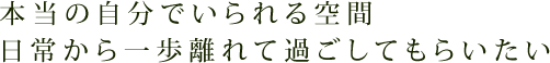 本当の自分でいられる空間 日常から一歩離れて過ごしてもらいたい