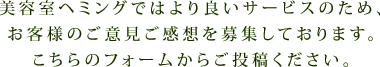 美容室ヘミングではより良いサービスのため、 お客様のご意見ご感想を募集しております。 こちらのフォームからご投稿ください。